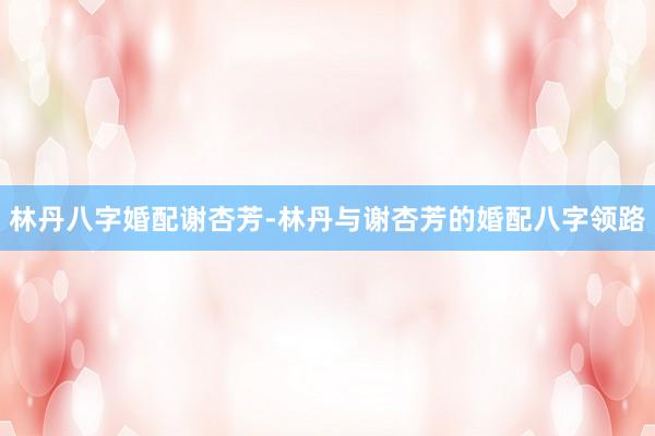 林丹八字婚配谢杏芳-林丹与谢杏芳的婚配八字领路