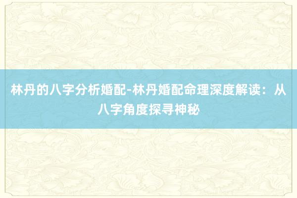 林丹的八字分析婚配-林丹婚配命理深度解读：从八字角度探寻神秘