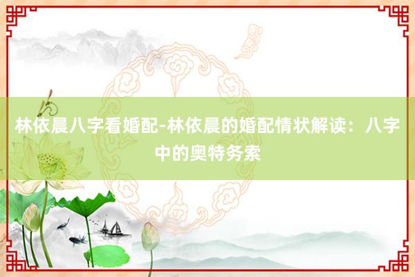 林依晨八字看婚配-林依晨的婚配情状解读：八字中的奥特务索