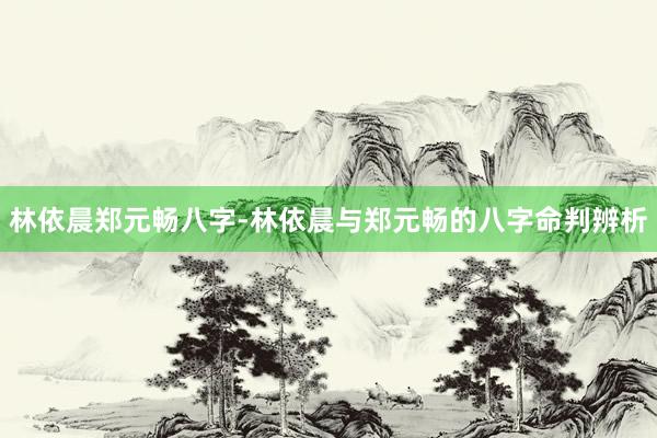 林依晨郑元畅八字-林依晨与郑元畅的八字命判辨析