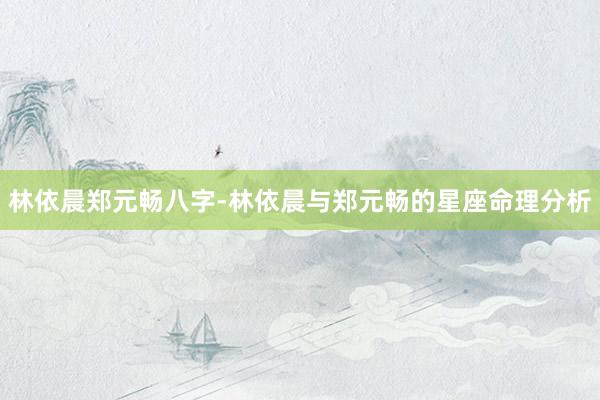 林依晨郑元畅八字-林依晨与郑元畅的星座命理分析