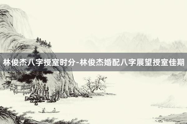 林俊杰八字授室时分-林俊杰婚配八字展望授室佳期